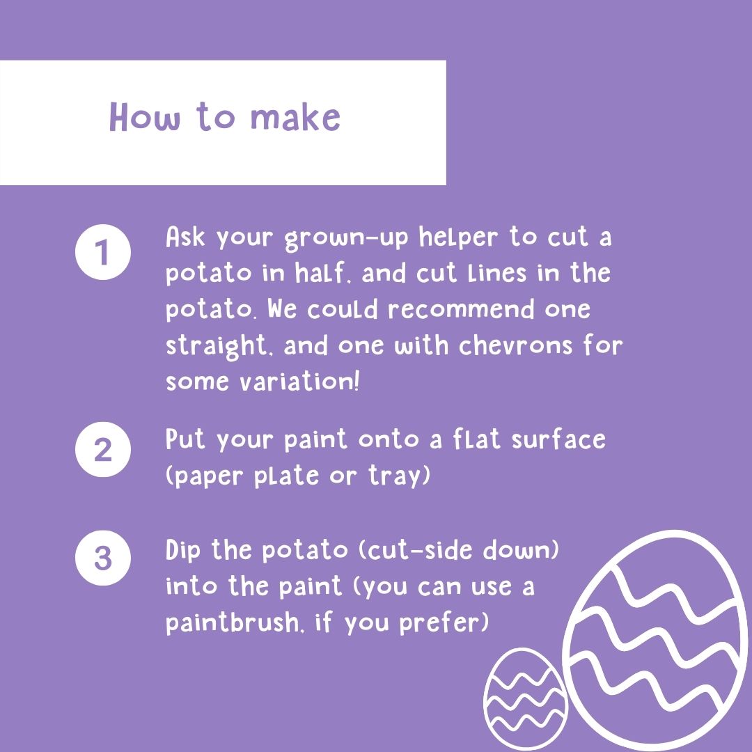 How to Make: 1. Ask your grown-up helper to cut a potato in half, and cut lines in the potato. We could recommend one straight, and one with chevrons for some variation! 2. Put your paint onto flat surface (paper play or tray) 3. Dip the potato (cut-side down) into the paint (you can use a paintbrush, if you prefer)