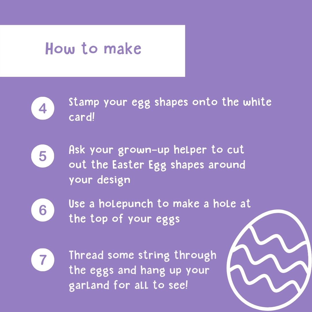 How to make: 4. Stamp your egg shapes onto the white card! 5. Ask you adult-helper to cut out the Easter Egg shapes around your design 6. Use a holepunch to make a hole at the top of your eggs 7. Thread some string through the eggs and hang up your garland for all to see!