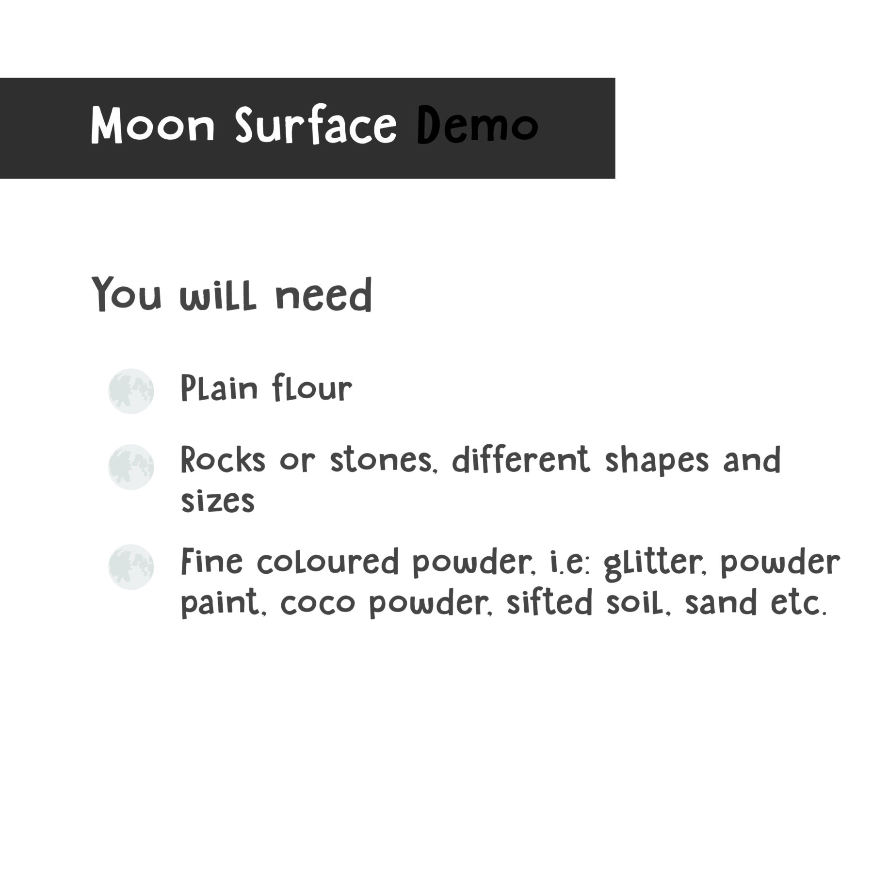 You will need a shallow container, rocks or stones, fine coloured powder, i.e glittery, powder paint, coco powder, sifted soil, sand.